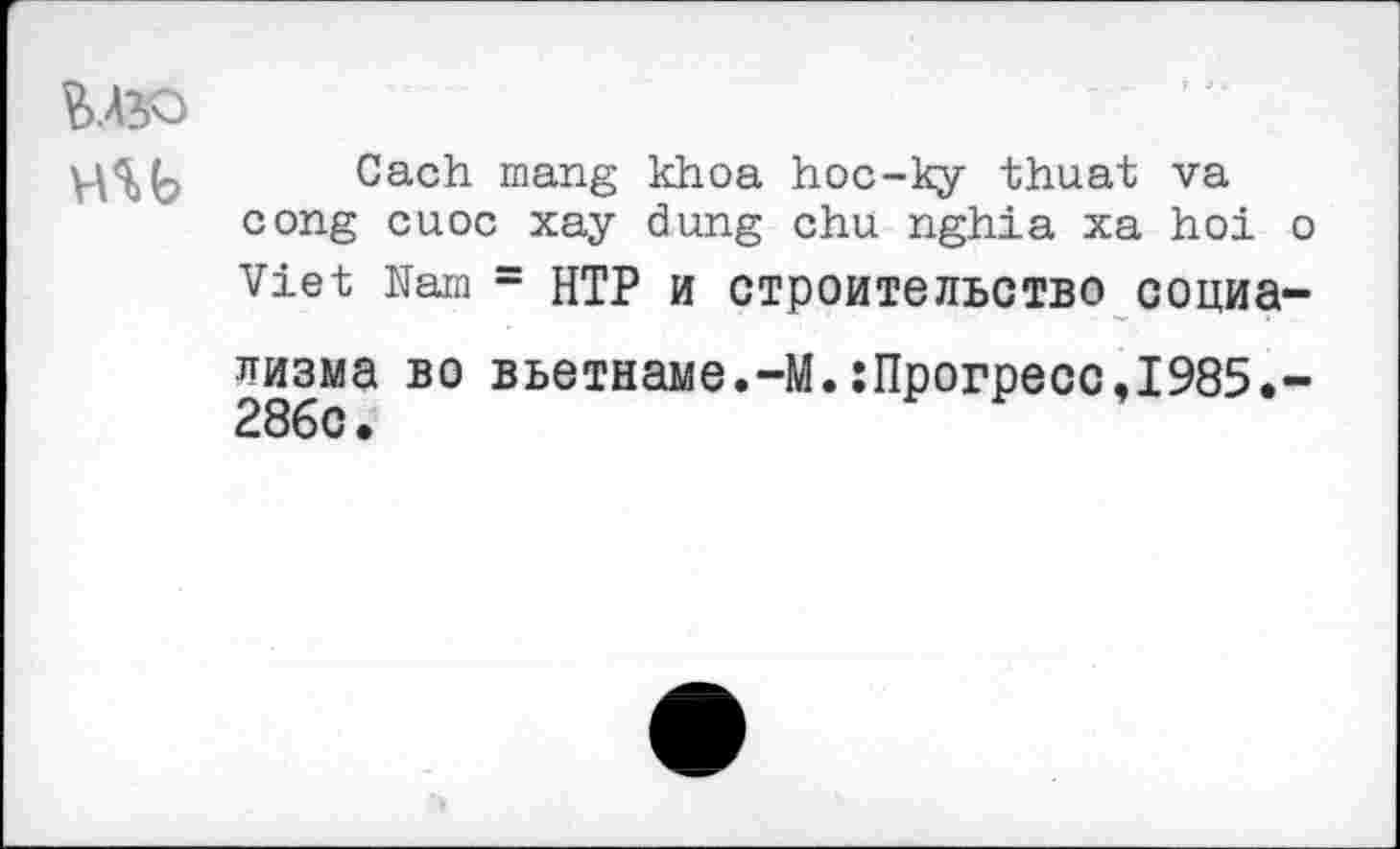 ﻿Vi.ASO
HU
Cach mang khoa hoc-ky thuat va cong cuoc xay dung chu nghia xa hoi о Viet Nam = HTP и строительство социа-
лизма во Вьетнаме.-М.:Прогресс,1985.-28бс.